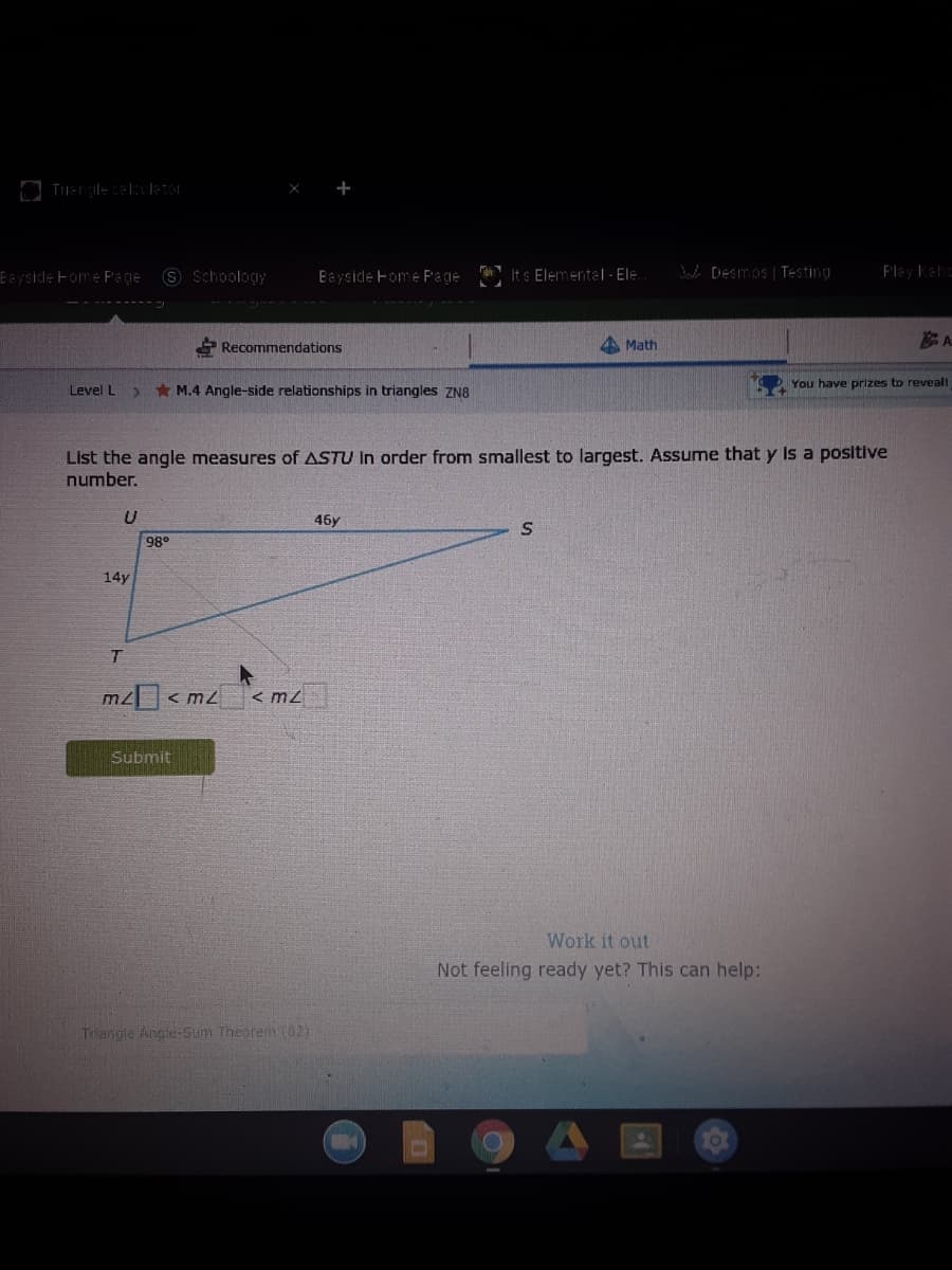 S Schoology
Bayside Fome Page Its Elemental-Ele.
Ba [Desmos | Testing
Play Kehe
Eevside Foe Page
A Recommendations
A Math
* M.4 Angle-side relationships in triangles ZN8
You have prizes to reveall
Level L
List the angle measures of ASTU In order from smallest to largest. Assume that y Is a positive
number.
46y
98°
14y
mz < m2
< m2
Submit
Work it out
Not feeling ready yet? This can help:
Trangle Angle-Sum Theoren (82)

