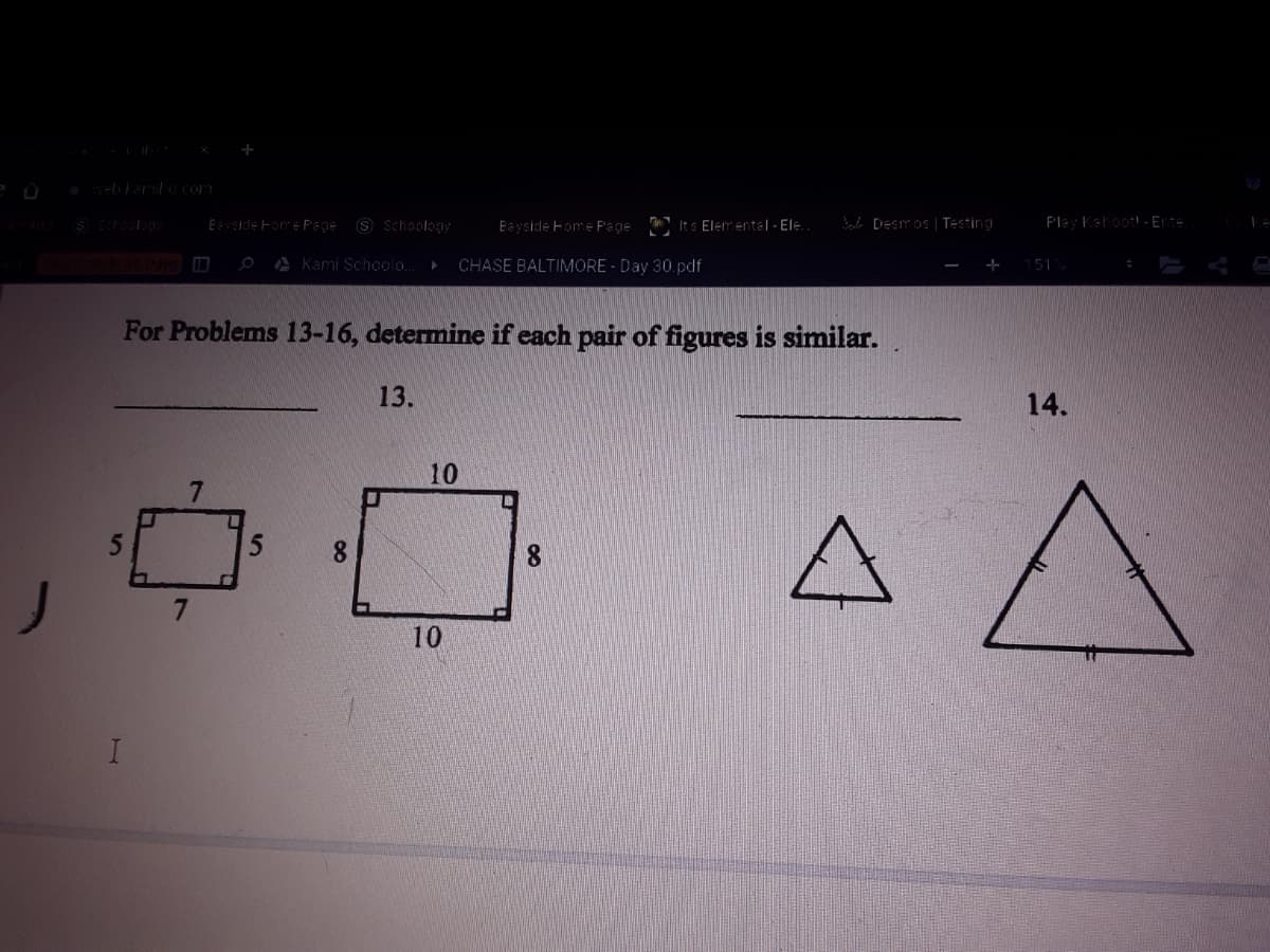 Eeyside Fame Pege
9 Schoology
Eayside Fome Page It s Elem ental - Ele.
B [Desmos | Testing
Play Kahoot!- Ete
A Kami Schoolo.
CHASE BALTIMORE - Day 30.pdf
51
For Problems 13-16, determine if each pair of figures is similar.
13.
14.
10
5
8.
10
7.
