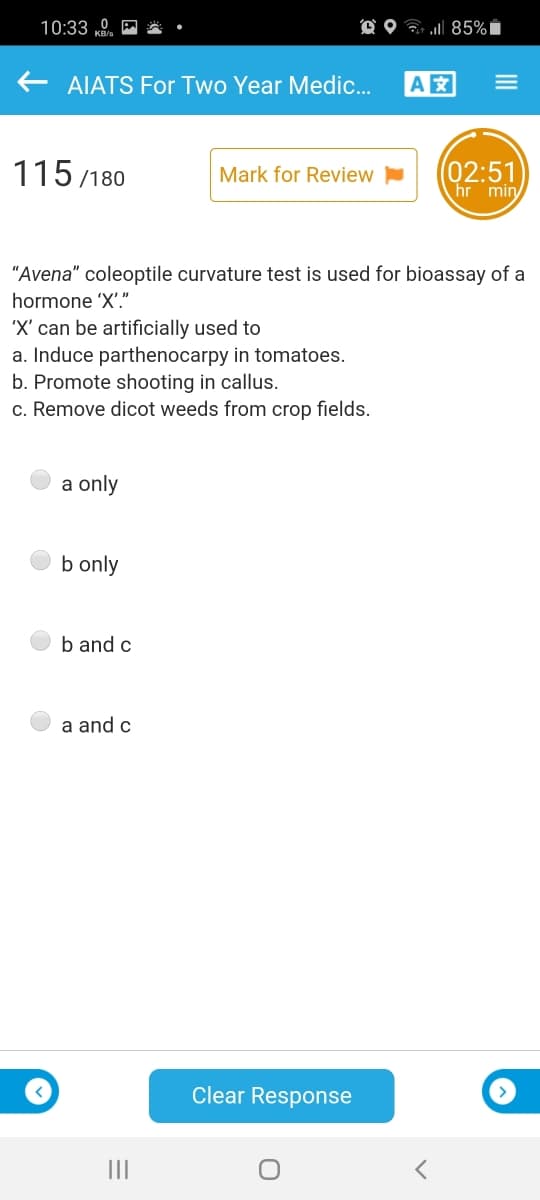 10:33 ,
O O G 85%Ï
AIATS For Two Year Medic.
A
115 /180
(02:51
hr min
Mark for Review
"Avena" coleoptile curvature test is used for bioassay of a
hormone 'X'."
'X' can be artificially used to
a. Induce parthenocarpy in tomatoes.
b. Promote shooting in callus.
c. Remove dicot weeds from crop fields.
a only
b only
b and c
a and c
Clear Response
III
