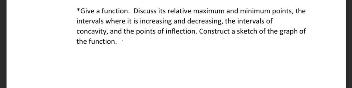 *Give a function. Discuss its relative maximum and minimum points, the
intervals where it is increasing and decreasing, the intervals of
concavity, and the points of inflection. Construct a sketch of the graph of
the function.
