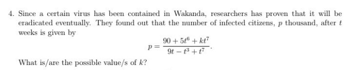 4. Since a certain virus has been contained in Wakanda, researchers has proven that it will be
eradicated eventually. They found out that the number of infected citizens, p thousand, after t
weeks is given by
90 + 5t + kt?
p=
9t – t3 +t7
What is/are the possible value/s of k?
