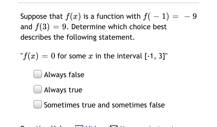 Suppose that f(x) is a function with f( – 1) = - 9
and f(3) = 9. Determine which choice best
describes the following statement.
"f(x) = 0 for some x in the interval [-1, 3]"
| Always false
Always true
Sometimes true and sometimes false
