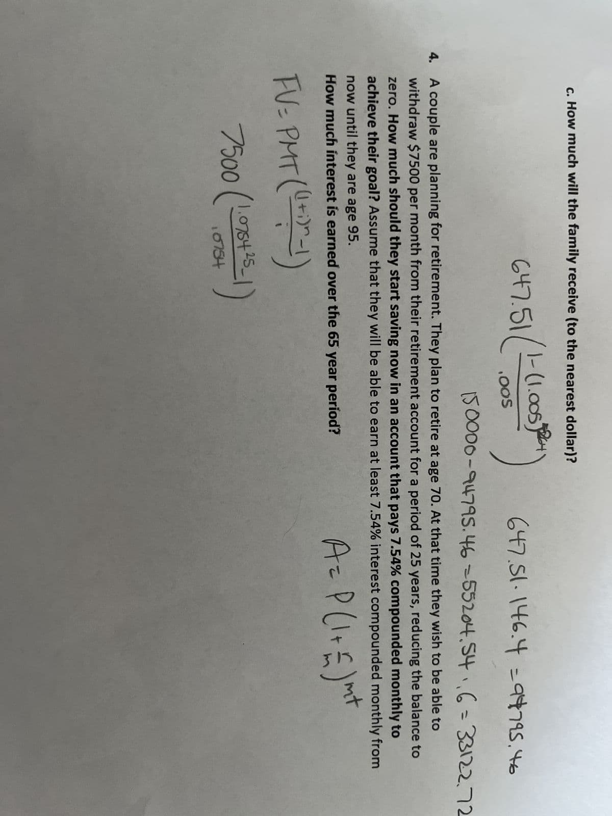 c. How much will the family receive (to the nearest dollar)?
647.51/1-6
1-(1.005264
.OOS
647.51.146.4 = 94795.46
150000-94795.46-55204.54₁,6 = 33122.72
4. A couple are planning for retirement. They plan to retire at age 70. At that time they wish to be able to
withdraw $7500 per month from their retirement account for a period of 25 years, reducing the balance to
zero. How much should they start saving now in an account that pays 7.54% compounded monthly to
achieve their goal? Assume that they will be able to earn at least 7.54% interest compounded monthly from
now until they are age 95.
nt
How much interest is earned over the 65 year period?
A = P(1 + £ ) m²
FV= PMT ((1+1)^-1)
7500 (1.076+25-1)