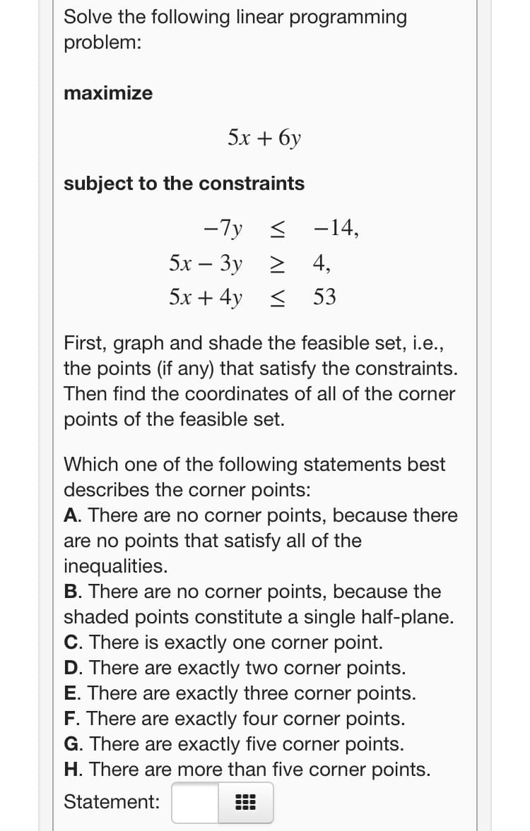 Solve the following linear programming
problem:
maximize
5x + 6y
subject to the constraints
-7y <
-14,
5х — Зу > 4,
5х + 4y <
53
First, graph and shade the feasible set, i.e.,
the points (if any) that satisfy the constraints.
Then find the coordinates of all of the corner
points of the feasible set.
Which one of the following statements best
describes the corner points:
A. There are no corner points, because there
are no points that satisfy all of the
inequalities.
B. There are no corner points, because the
shaded points constitute a single half-plane.
C. There is exactly one corner point.
D. There are exactly two corner points.
E. There are exactly three corner points.
F. There are exactly four corner points.
G. There are exactly five corner points.
H. There are more than five corner points.
Statement:
...
