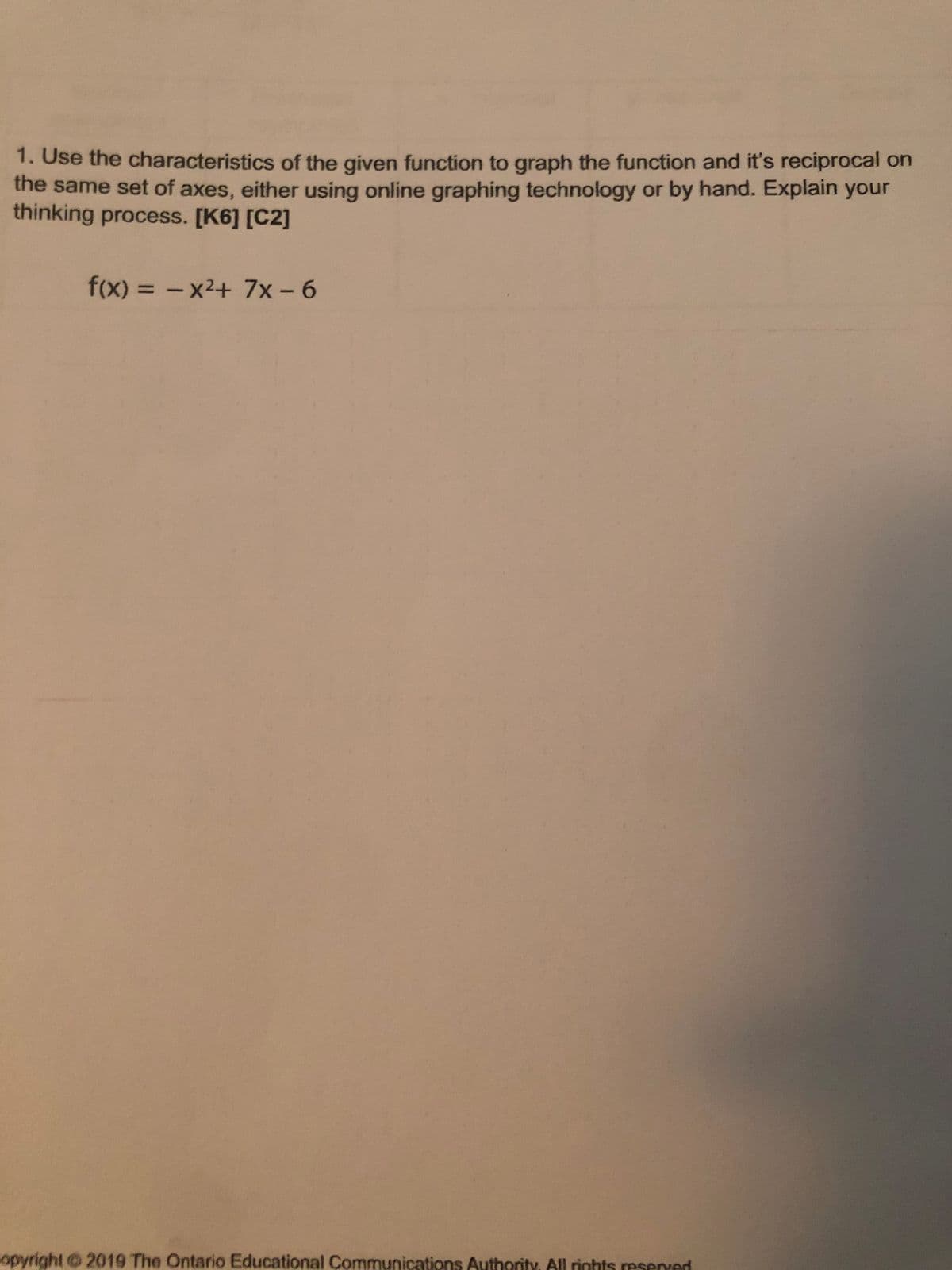 1. Use the characteristics of the given function to graph the function and it's reciprocal on
the same set of axes, either using online graphing technology or by hand. Explain your
thinking process. [K6] [C2]
f(x) 3 - x2+ 7x- 6
%3D
opyright 2019 The Ontario Educational Communications Authority, All rinhts resened
