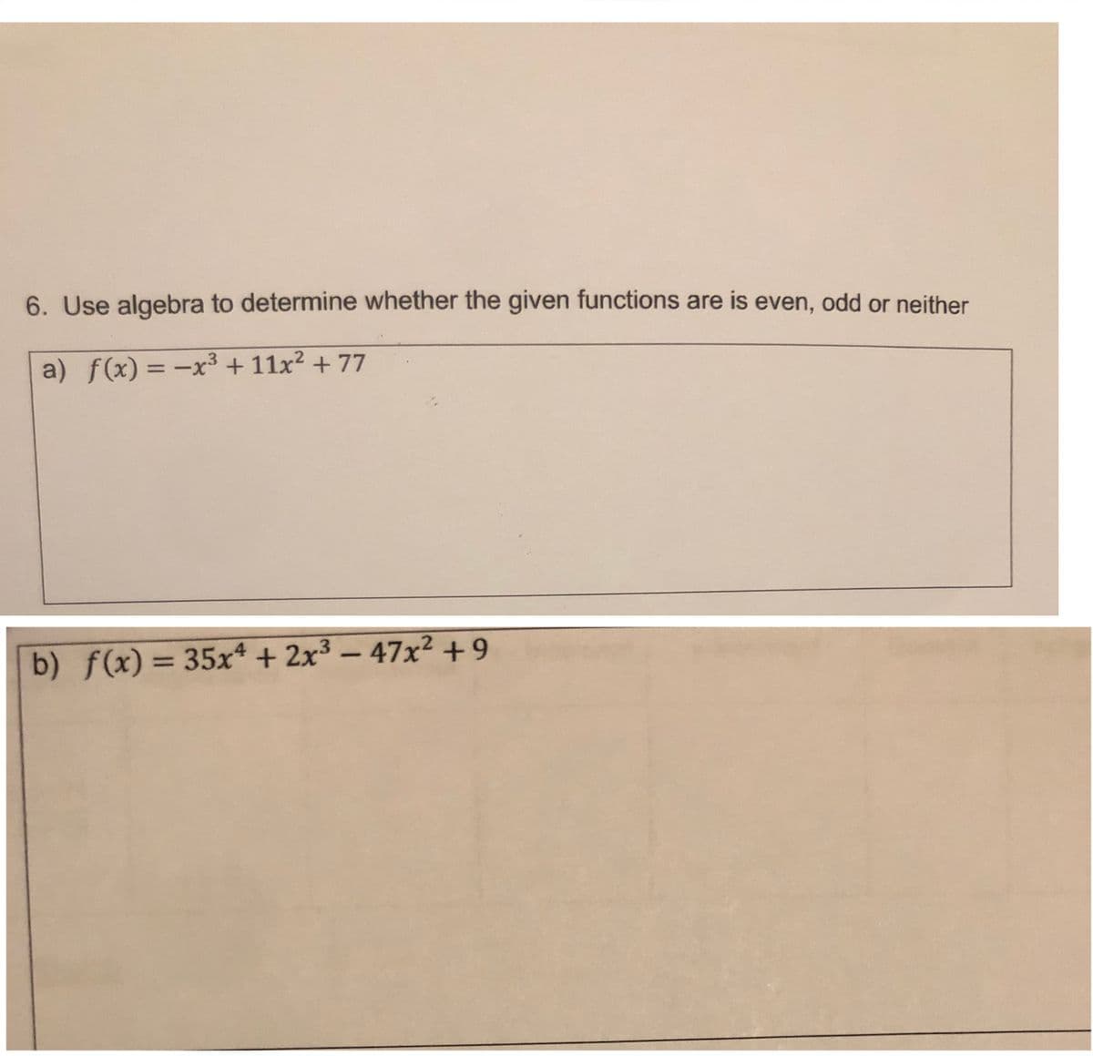 6. Use algebra to determine whether the given functions are is even, odd or neither
a) f(x) = -x3 + 11x? + 77
b) f(x) = 35xª + 2x³ – 47x² +9
%3D
