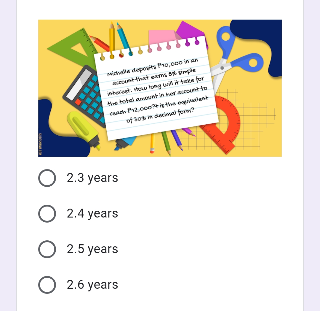 Michelle deposits P1o,000 in an
account that eams 8% simple
interest. Houw long will it take for
the total amount in her account to
reach P12,00o?tisthe equivalent
of 30% in decimal form?
O 2.3 years
O 2.4 years
O 2.5 years
2.6 years
SLIDESMANIA.COM

