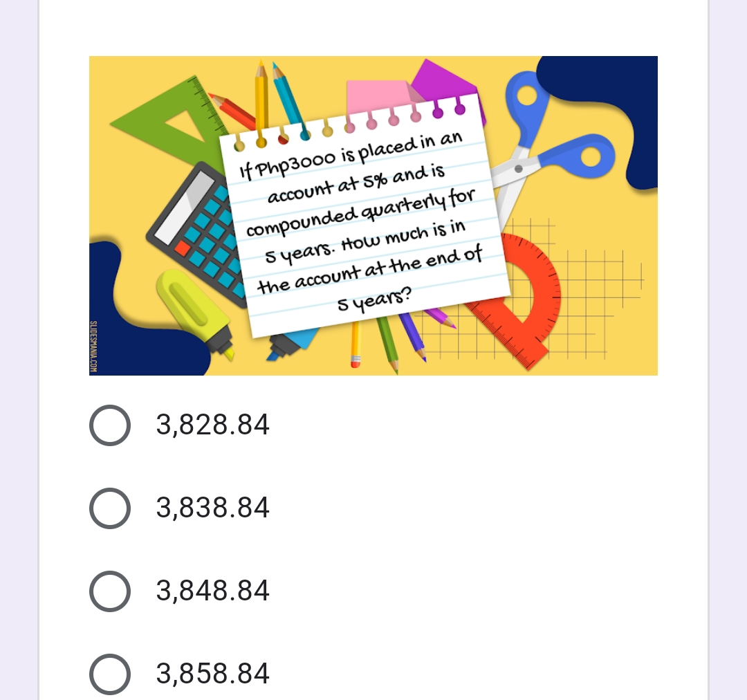 If Php3000 is placed in an
account at s% and is
compounded quarterly for
Syears. How much is in
the account at the end of
syears?
3,828.84
3,838.84
3,848.84
3,858.84
SLIDESMANIA CO

