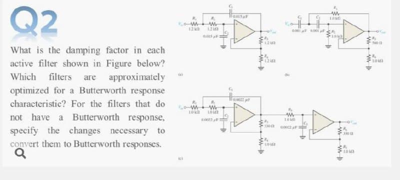 Q2
12
121
560 12
What is the damping factor in each
active filter shown in Figure below?
Which filters are approximately
optimized for a Butterworth response
characteristic? For the filters that do
not have a Butterworth response,
specify the changes necessary to
convert them to Butterworth responses.
