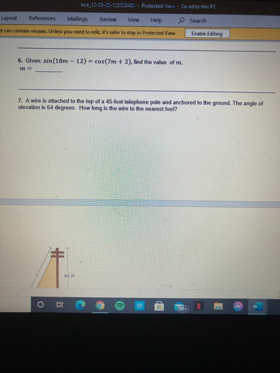 test 12-08-20-125509420 - Protected View - Saved to this PC
Layout
References
Mailings
Review
View
Help
O Search
et can contain viruses. Unless you need to edit, it's safer to stay in Protected View.
Enable Editing
6. Given: sin(18m – 12) = cos(7m + 2), find the value of m.
m =
7. A wire is attached to the top of a 45-foot telephone pole and anchored to the ground. The angle of
elevation is 64 degrees. How long is the wire to the nearest foot?
%23
45 ft
99.
