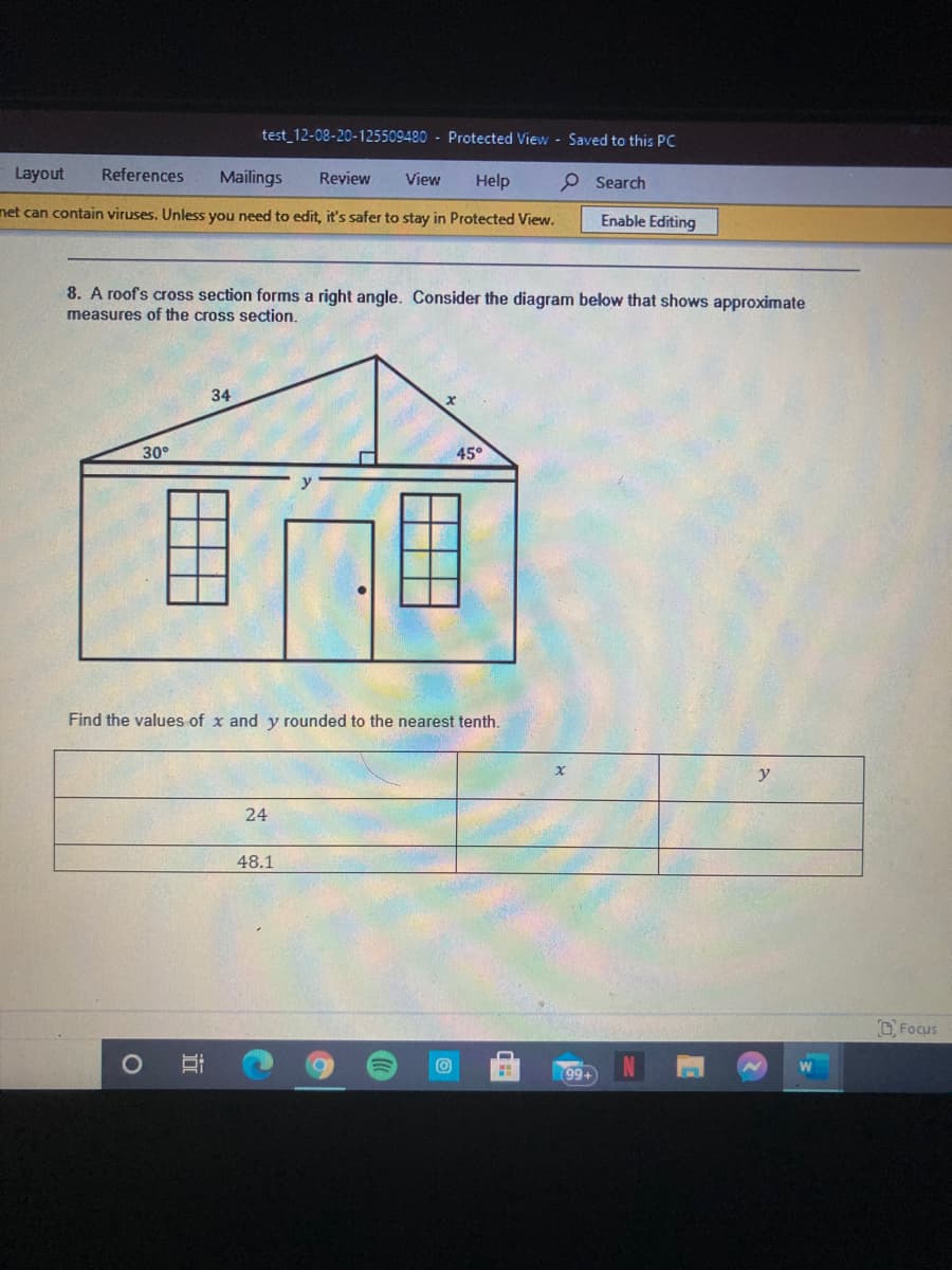 test_12-08-20-125509480 - Protected View - Saved to this PC
Layout
References
Mailings
Review
p Search
View
Help
net can contain viruses. Unless you need to edit, it's safer to stay in Protected View.
Enable Editing
8. A roofs cross section forms a right angle. Consider the diagram below that shows approximate
measures of the cross section.
34
30°
45°
Find the values of x and y rounded to the nearest tenth.
24
48.1
CFocus
99+
立
