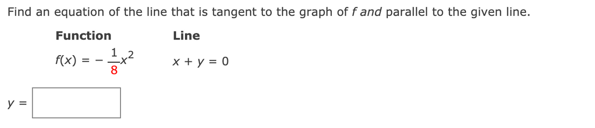 Find an equation of the line that is tangent to the graph of f and parallel to the given line.
Function
Line
1 2
f(x)
x + y = 0
8
y =
