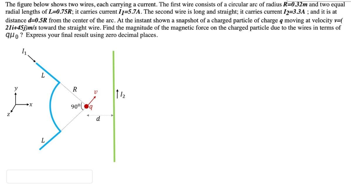 The figure below shows two wires, each carrying a current. The first wire consists of a circular arc of radius R=0.32m and two equal
radial lengths of L=0.75R; it carries current I1=5.7A. The second wire is long and straight; it carries current I2=3.3A ; and it is at
distance d=0.5R from the center of the arc. At the instant shown a snapshot of a charged particle of charge q moving at velocity v=(
21i+45j)m/s toward the straight wire. Find the magnitude of the magnetic force on the charged particle due to the wires in terms of
quo ? Express your final result using zero decimal places.
y
112
90°
L
