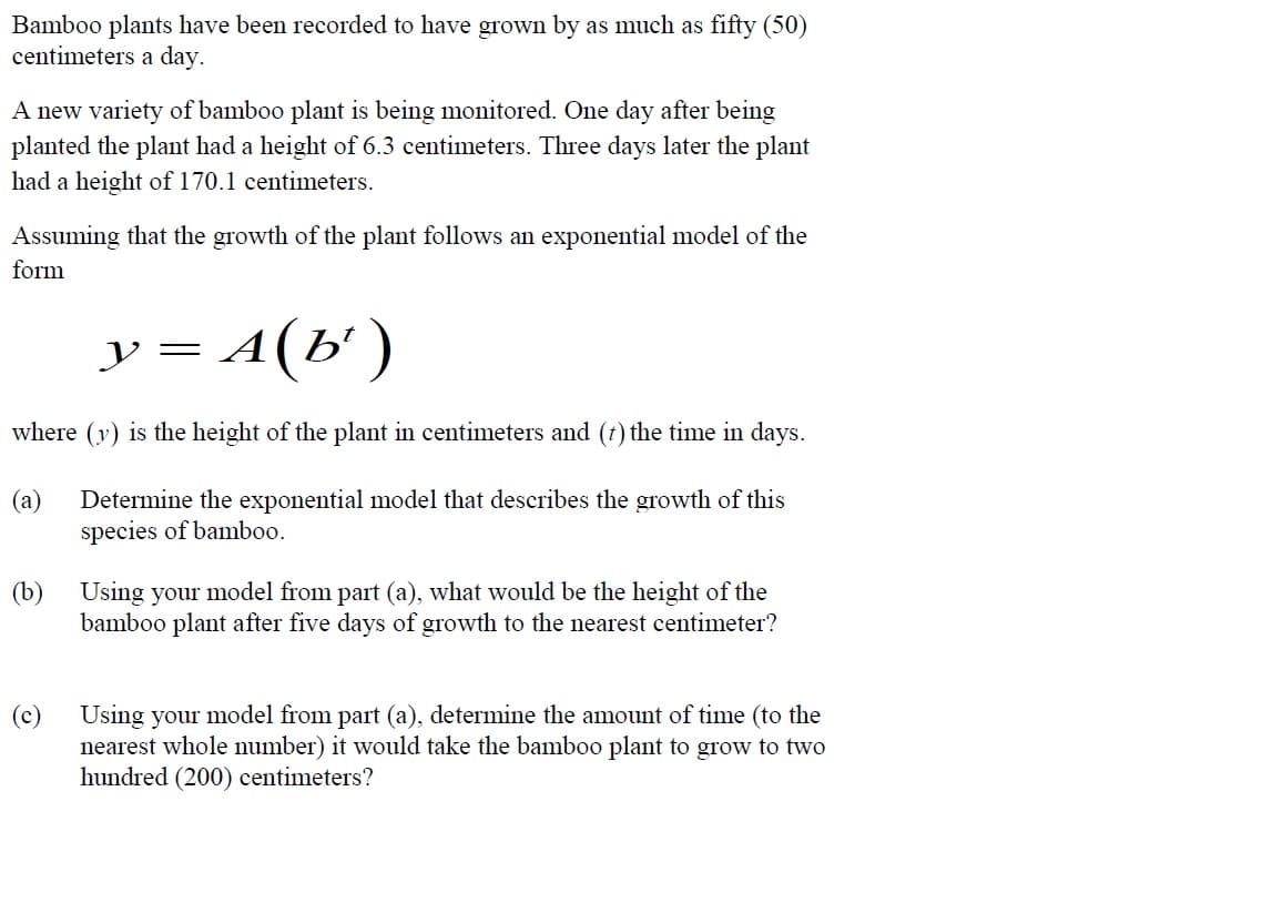 Bamboo plants have been recorded to have grown by as much as fifty (50)
centimeters a day.
A new variety of bamboo plant is being monitored. One day after being
planted the plant had a height of 6.3 centimeters. Three days later the plant
had a height of 170.1 centimeters.
Assuming that the growth of the plant follows an exponential model of the
form
A (b')
where (y) is the height of the plant in centimeters and (t) the time in days.
(a) Determine the exponential model that describes the growth of this
species of bamboo.
(b)
(c)
y = A ( bt
Using your model from part (a), what would be the height of the
bamboo plant after five days of growth to the nearest centimeter?
Using your model from part (a), determine the amount of time (to the
nearest whole number) it would take the bamboo plant to grow to two
hundred (200) centimeters?