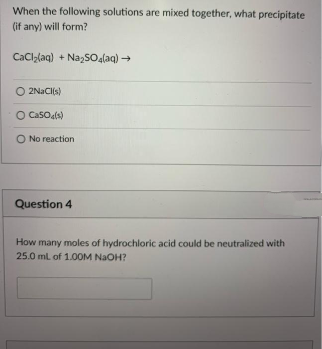 When the following solutions are mixed together, what precipitate
(if any) will form?
CaCl2(aq) + Na2SO4(aq) →
O 2NACI(s)
O CasO4(s)
No reaction
Question 4
How many moles of hydrochloric acid could be neutralized with
25.0 mL of 1.OOM NAOH?
