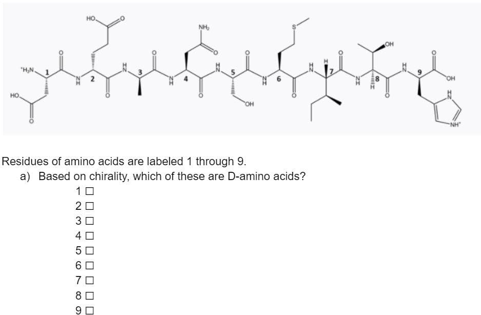 но.
NH,
OH
N'H.
OH
2
HO.
он
Residues of amino acids are labeled 1 through 9.
a) Based on chirality, which of these are D-amino acids?
10
20
3 0
4 0
6 0
7 0
8
9.
00
