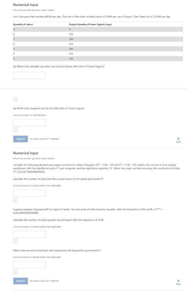 Numerical Input
40 paints possible (graded results hididen)
Just Juice pays their workers 99.0tk per day. The cost of the other variable inputs is 0.50tk per cup of Yogurt. Their fixed cost is 120.0tk per day.
Quantity of Labour
Output Quantity of frozen Yogurts (cups)
110
200
3
270
300
320
330
(a) What is the variable cost when Just Juice produces 300 units of Frozen Yogurts?
(b) What is the marginal cost for the 200 units of Frozen Yogurts
Give your answer in 2-decimal places
Submit
You have used 0 of 1 attempt
Save
Numerical Input
4.0 points possble igraded results hiddon)
Consider the tollowing demand and supply functions for sofas in Equador: Q = 2162 - 2P and Q = 1130 + 2P. Initially, the country is in an autarky
equilibrium, with the equilibrium price, P", per computer, and the equilibrium quantity, Q". When they open up their economy, the world price of sofas,
p", is €154.79999999999998.
Calculate the number of sofas that Peru would import at the global price level, P".
Give your answer in 2 decimal places when applicable.
Suppose Equador imposes tariff on import of sofas. The new price of sofas faced by Equador, after the imposition of this tariff, is pt-
€219.29999999999998.
Calculate the number of sofas Equador would import after the imposition of tariff.
Give your answer in 2 decimal places when applicable.
What is the amount of taritt per unit imposed by the Equadorian government??
Give your answer in 2 ceamal places when applicable,
Submit
You have used o of 1 attempt
Save

