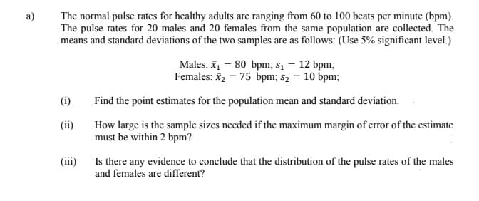 The normal pulse rates for healthy adults are ranging from 60 to 100 beats per minute (bpm).
The pulse rates for 20 males and 20 females from the same population are collected. The
means and standard deviations of the two samples are as follows: (Use 5% significant level.)
a)
Males: ž = 80 bpm; s1 = 12 bpm;
Females: i, = 75 bpm; s2 = 10 bpm;
(i)
Find the point estimates for the population mean and standard deviation.
(ii)
How large is the sample sizes needed if the maximum margin of error of the estimate
must be within 2 bpm?
Is there any evidence to conclude that the distribution of the pulse rates of the males
and females are different?
(iii)
