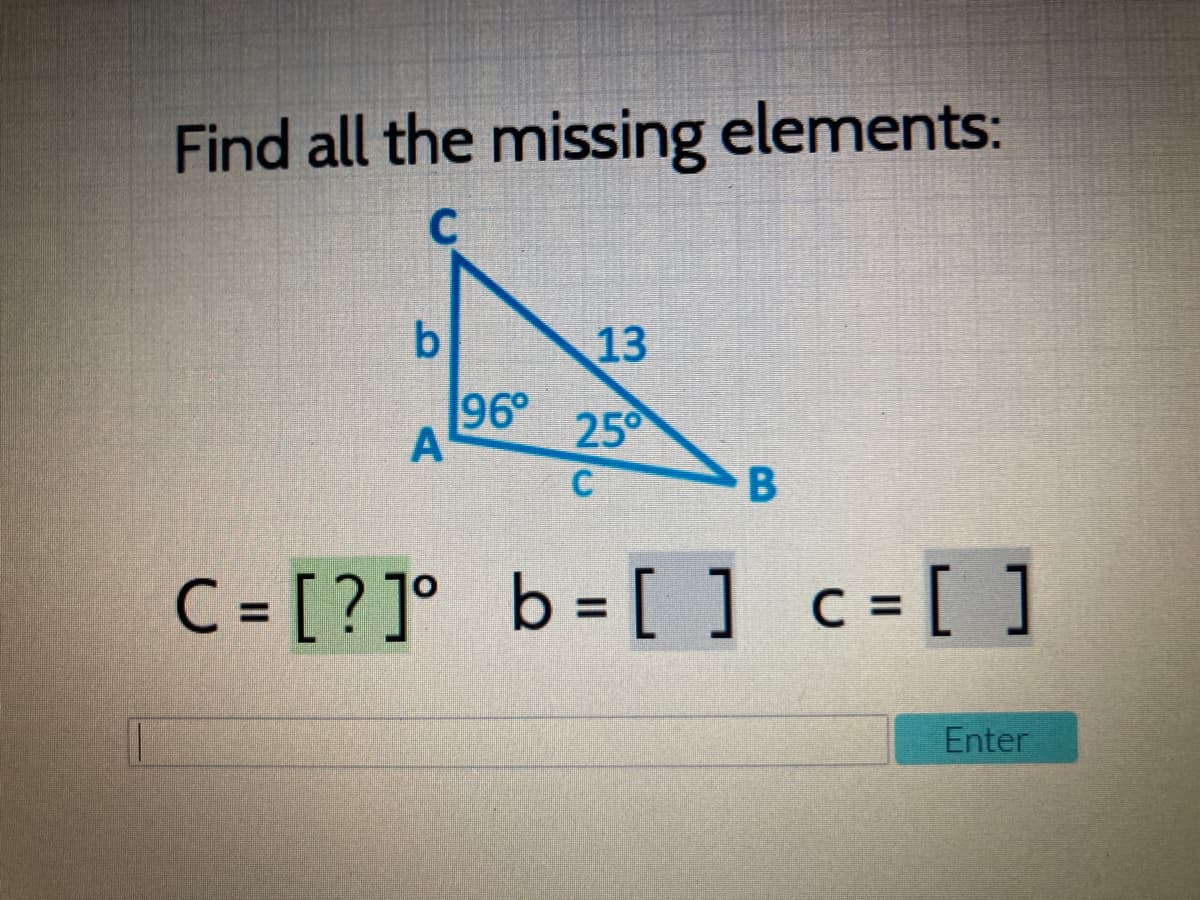 Find all the missing elements:
C
b.
13
96°
A
25°
C
C = [? ]° b = [ ] c =[ ]
Enter
