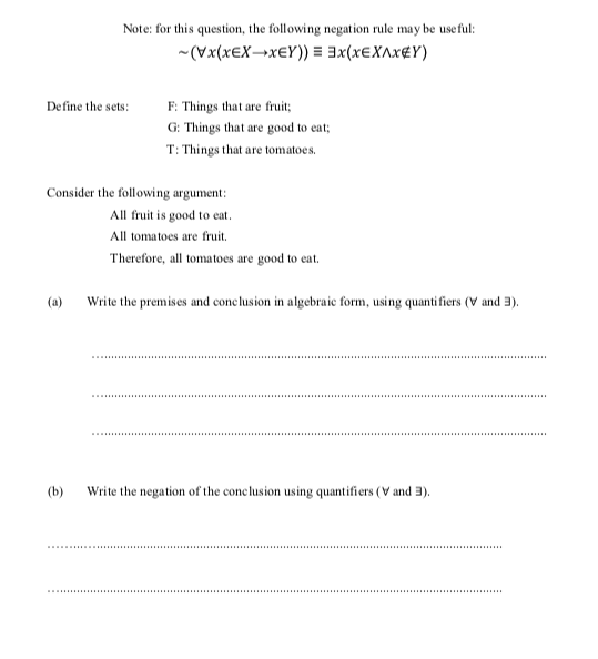 Note: for this question, the following negation rule may be useful:
-(Vx(XEX¬X€Y)) = 3x(x€X^x¢Y)
Define the sets:
F: Things that are fruit;
G: Things that are good to eat;
T: Things that are tomatoes.
Consider the following argument:
All fruit is good to eat.
All tomatoes are fruit.
Therefore, all tomatoes are good to eat.
(a)
Write the premises and conclusion in algebraic form, using quanti fiers (V and 3).
(b) Write the negation of the conclusion using quantifiers (V and 3).

