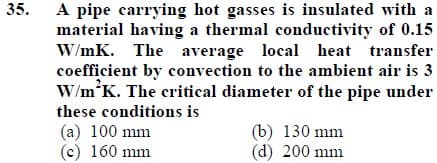 A pipe carrying hot gasses is insulated with a
material having a thermal conductivity of 0.15
W/mK. The average local heat transfer
coefficient by convection to the ambient air is 3
W/m K. The critical diameter of the pipe under
35.
these conditions is
(a) 100 mm
(c) 160 mm
(b) 130 mm
(d) 200 mm
