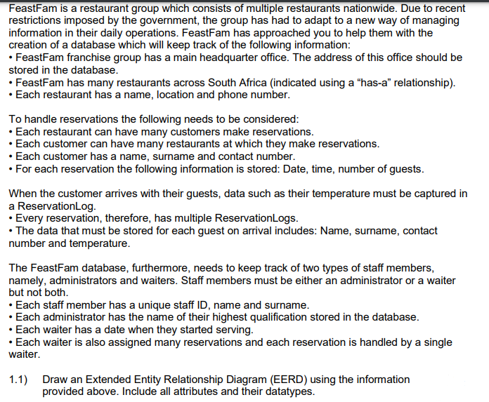 FeastFam is a restaurant group which consists of multiple restaurants nationwide. Due to recent
restrictions imposed by the government, the group has had to adapt to a new way of managing
information in their daily operations. FeastFam has approached you to help them with the
creation of a database which will keep track of the following information:
• FeastFam franchise group has a main headquarter office. The address of this office should be
stored in the database.
• FeastFam has many restaurants across South Africa (indicated using a “has-a" relationship).
• Each restaurant has a name, location and phone number.
To handle reservations the following needs to be considered:
• Each restaurant can have many customers make reservations.
• Each customer can have many restaurants at which they make reservations.
• Each customer has a name, surname and contact number.
• For each reservation the following information is stored: Date, time, number of guests.
When the customer arrives with their guests, data such as their temperature must be captured in
a ReservationLog.
• Every reservation, therefore, has multiple ReservationLogs.
• The data that must be stored for each guest on arrival includes: Name, surname, contact
number and temperature.
The FeastFam database, furthermore, needs to keep track of two types of staff members,
namely, administrators and waiters. Staff members must be either an administrator or a waiter
but not both.
• Each staff member has a unique staff ID, name and surname.
• Each administrator has the name of their highest qualification stored in the database.
• Each waiter has a date when they started serving.
• Each waiter is also assigned many reservations and each reservation is handled by a single
waiter.
1.1) Draw an Extended Entity Relationship Diagram (EERD) using the information
provided above. Include all attributes and their datatypes.
