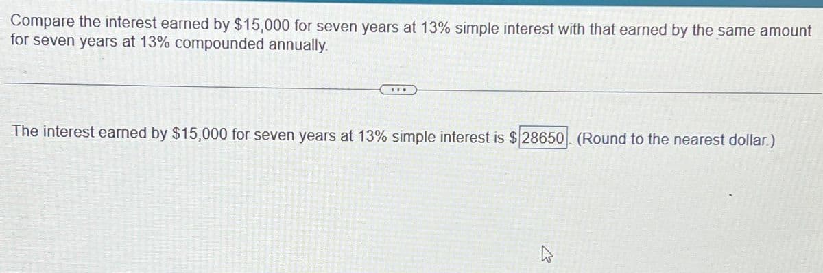 Compare the interest earned by $15,000 for seven years at 13% simple interest with that earned by the same amount
for seven years at 13% compounded annually.
Sw
The interest earned by $15,000 for seven years at 13% simple interest is $28650 (Round to the nearest dollar.)
4