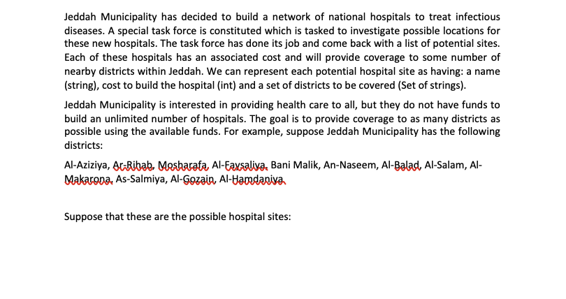 Jeddah Municipality has decided to build a network of national hospitals to treat infectious
diseases. A special task force is constituted which is tasked to investigate possible locations for
these new hospitals. The task force has done its job and come back with a list of potential sites.
Each of these hospitals has an associated cost and will provide coverage to some number of
nearby districts within Jeddah. We can represent each potential hospital site as having: a name
(string), cost to build the hospital (int) and a set of districts to be covered (Set of strings).
Jeddah Municipality is interested in providing health care to all, but they do not have funds to
build an unlimited number of hospitals. The goal is to provide coverage to as many districts as
possible using the available funds. For example, suppose Jeddah Municipality has the following
districts:
Al-Aziziya, ArRibab. Mesharata, Al-Eaxsaliva, Bani Malik, An-Naseem, Al-Balad, Al-Salam, Al-
Makarona, As-Salmiya, Al-Gozain, Al-Hamdaniva
Suppose that these are the possible hospital sites:
