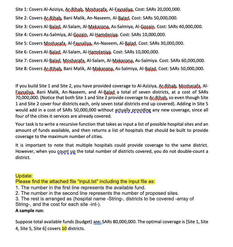 Site 1: Covers Al-Aziziya, At-Ribab. Mesharata, Al-Eaxsaliya, Cost: SARS 20,000,000.
Site 2: Covers ArRibab, Bani Malik, An-Naseem, Al-Balad. Cost: SARS 50,000,000.
Site 3: Covers Al-Balad, Al-Salam, Al-Makarona, As-Salmiya, Al-Gozain. Cost: SARS 40,000,000.
Site 4: Covers As-Salmiya, Al-Gozain, Al-Hamdaniva. Cost: SARS 10,000,000.
Site 5: Covers Mesharata, Al-Eaxsaliva, An-Naseem, Al-Balad. Cost: SARS 30,000,000.
Site 6: Covers Al-Balad, Al-Salam, AI-Hamdaniva. Cost: SARS 10,000,000.
Site 7: Covers Al-Bəlad, Mesharata, AI-Salam, Al-Makaropa, As-Salmiya. Cost: SARS 60,000,000.
Site 8: Covers AtRibab, Bani Malik, Al-Makarona, As-Salmiya, Al-Balad. Cost: SARS 50,000,000.
If you build Site 1 and Site 2, you have provided coverage to Al-Aziziya, ArRibab, Mesharata, Al-
Eaxsaliva, Bani Malik, An-Naseem, and Al-Balad a total of seven districts, at a cost of SARS
70,000,000. (Notice that both Site 1 and Site 2 provide coverage to At-Bibab, so even though Site
1 and Site 2 cover four districts each, only seven total districts end up covered). Adding in Site 5
would add in a cost of SARS 50,000,000 without actually providing any new coverage, since all
four of the cities it services are already covered.
Your task is to write a recursive function that takes as input a list of possible hospital sites and an
amount of funds available, and then returns a list of hospitals that should be built to provide
coverage to the maximum number of cities.
It is important to note that multiple hospitals could provide coverage to the same district.
However, when you count up the total number of districts covered, you do not double-count a
district.
Update:
Please find the attached file "input.bxt" including the input file as:
1. The number in the first line represents the available fund.
2. The number in the second line represents the number of proposed sites.
3. The rest is arranged as (hospital name -String-, districts to be covered -array of
String-, and the cost for each site -int-).
A sample run:
Suppose total available funds (budget) are: SARS 80,000,000. The optimal coverage is [Site 1, Site
4, Site 5, Site 6] covers 10 districts.
