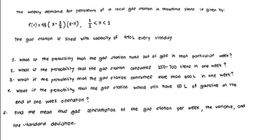 The weekly demand for petroleum of a 1ocal gar station in thourana jitens ie given by:
fio=48 (x-출) (4-x), <x<1
The gar staion is filled with capacity of 940L every Monday
1. What ir the pobability that the gas staton runs out oF gos in that parki cuiar week ?
2. wnat is the probobility that the gar tahon consumes
250- 700 litens in one week ?
3. wnat is me probability that the gar etakon conumes mort than 600 L in one week?
1. wnot ir the pobobility that the gar rtation would uwtill nave 50 L of gasoline at the
end at one week operation ?
find the mean
thus gas consumphon of the gar rtohon per week, the varionce, ond
5.
the whandard deviation.
