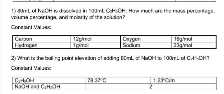 1) 80mL of NAOH is dissolved in 100mL C2HSOH. How much are the mass percentage,
volume percentage, and molarity of the solution?
Constant Values:
Carbon
Hydrogen
12g/mol
1g/mol
Oxygen
Sodium
16g/mol
23g/mol
2) What is the boiling point elevation of adding 80mL of NaOH to 100mL of C2HSOH?
Constant Values:
C2HSOH
NaOH and C2HSOH
78.37°C
1.23°C/m
2
