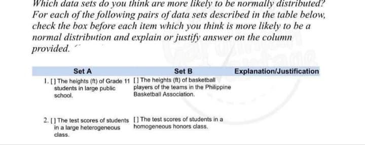 Which data sets do you think are more likely to be normally distributed?
For each of the following pairs of data sets described in the table below,
check the box before each item which you think is more likely to be a
normal distribution and explain or justify answer on the column
provided.
Set A
Set B
Explanation/Justification
1.] The heights (fl) of Grade 11 [] The heights (ft) of basketball
players of the teams in the Philippine
students in large public
school.
Basketball Association.
2. [] The test scores of students [] The test scores of students in a
in a large heterogeneous
class.
homogeneous honors class.
