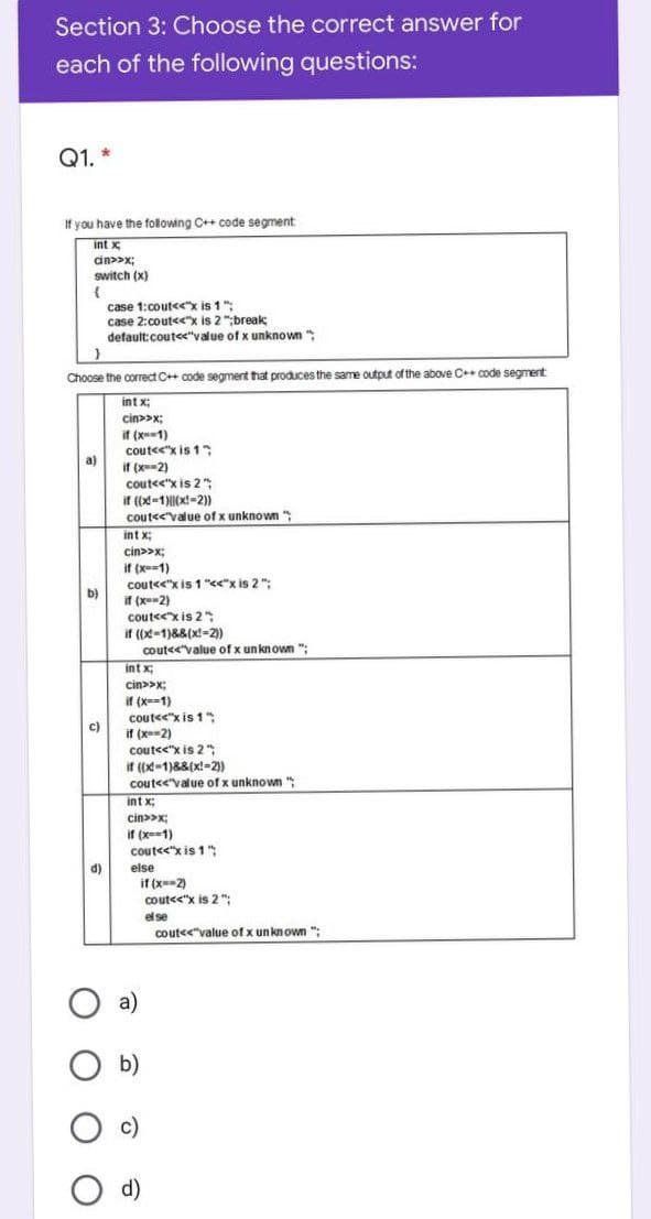 Section 3: Choose the correct answer for
each of the following questions:
Q1. *
If you have the following C++ code segment
int x
switch (x)
case 1:cout<x is 1":
case 2:cout<"x is 2 ";break
default:cout<<"value of x unknown
Choose the correct C++ code segment that produces the same output of the above C++ code segment:
int x:
cin>>x;
if (x-1)
coutee"x is 1"
a)
if (x-2)
cout<<"x is 2 "
if ((x-1)|(x-2))
cout<<value of x unknown
int x:
cin>>x;
if (x-1)
coute<"x is 1 "<"x is 2 ";
if (x-2)
cout<<"x is 2 "
if ((x-1)88(x!-2)
coutee'value of x unknown ";
b)
int x;
cin>>x;
if (x==1)
coute<"x is 1"
if (x-2)
coute<"x is 2 ";
it (x-1)&8(x!-2)
c)
couteevalue of x unknown
":
int x:
cin>>x;
if (x=-1)
cout<<"x is 1";
d)
else
if (x-2)
cout<<"x is 2 ";
el se
coute<"value of x un known ";
a)
b)
