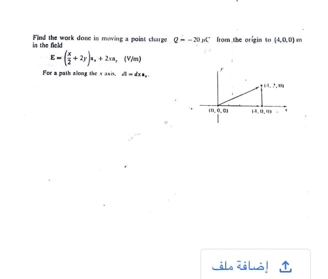 Find the work done in moving a point charge Q = - 20 µC from,the orígin to (4,0,0) m
in the ficld
E = 5+ 2y a, + 2xa, (V/m)
For a path along the x axis, dl = dxa,.
14. 2,0)
(0, 0, 0)
(4,0, 0)
إضافة ملف
