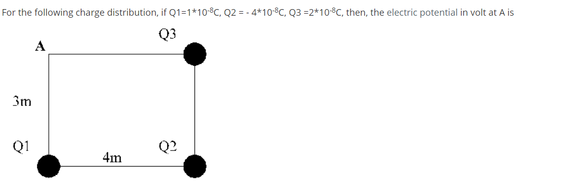 For the following charge distribution, if Q1=1*10-8C, Q2 = - 4*10-8C, Q3 =2*10-8C, then, the electric potential in volt at A is
Q3
A
3m
Q1
Q2
4im
