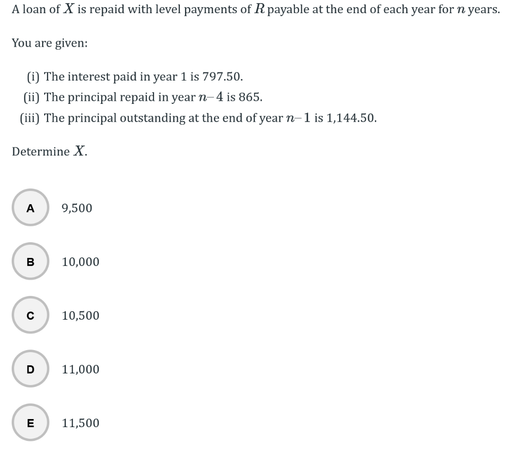 A loan of X is repaid with level payments of R payable at the end of each year for n years.
You are given:
(i) The interest paid in year 1 is 797.50.
(ii) The principal repaid in year n-4 is 865.
(iii) The principal outstanding at the end of year n-1 is 1,144.50.
Determine X.
A
B
с
D
E
9,500
10,000
10,500
11,000
11,500