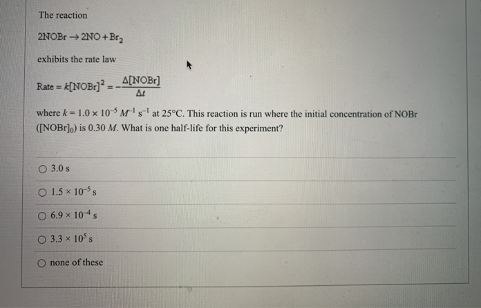 The reaction
2NOB → 2NO+Br2
exhibits the rate law
A[NOB:] -
A[NOBr]
At
Rate =
where k= 1.0 × 10-$ M²' s-' at 25°C. This reaction is run where the initial concentration of NOB1
!!
([NOB1]o) is 0.30 M. What is one half-life for this experiment?
O 3.0 s
O 1.5 x 10-s
O 6.9 x 104s
O 3.3 x 10's
O none of these
