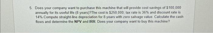 5. Does your company want to purchase this machine that will provide cost savings of $100,000
annually for its useful life (8 years)?The cost is $250,000; tax rate is 36% and discount rate is
14% Compute straight-line depreciation for 8 years with zero salvage value. Calculate the cash
flows and determine the NPV and IRR. Does your company want to buy this machine?