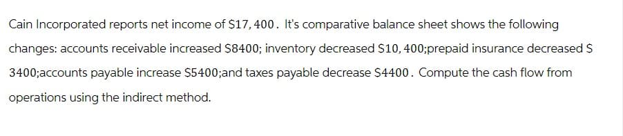 Cain Incorporated reports net income of $17,400. It's comparative balance sheet shows the following
changes: accounts receivable increased $8400; inventory decreased $10, 400;prepaid insurance decreased $
3400;accounts payable increase $5400;and taxes payable decrease $4400. Compute the cash flow from
operations using the indirect method.