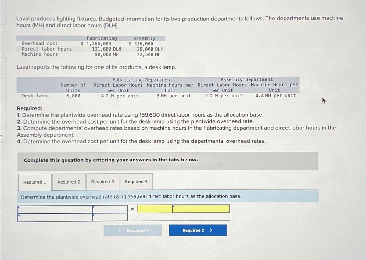 s
Laval produces lighting fixtures. Budgeted information for its two production departments follows. The departments use machine
hours (MH) and direct labor hours (DLH).
Overhead cost
Direct labor hours
Machine hours
Fabricating
$ 1,260,000
Desk lamp
131,600 DLH
90,000 MH
28,000 DLH
72,500 MH
Laval reports the following for one of its products, a desk lamp.
Fabricating Department
Number of Direct Labor Hours
Units
per Unit
6,000
4 DLH per unit
Assembly
$ 336,000
Machine Hours per
Unit
3 MH per unit
Required 1 Required 2 Required 3
Required:
1. Determine the plantwide overhead rate using 159,600 direct labor hours as the allocation base.
2. Determine the overhead cost per unit for the desk lamp using the plantwide overhead rate.
3. Compute departmental overhead rates based on machine hours in the Fabricating department and direct labor hours in the
Assembly department.
4. Determine the overhead cost per unit for the desk lamp using the departmental overhead rates.
Complete this question by entering your answers in the tabs below.
Assembly Department
Direct Labor Hours Machine Hours per
per Unit
Unit
0.4 MH per unit
2 DLH per unit
Required 4
Determine the plantwide overhead rate using 159,600 direct labor hours as the allocation base.
< Required 1
Required 2 >