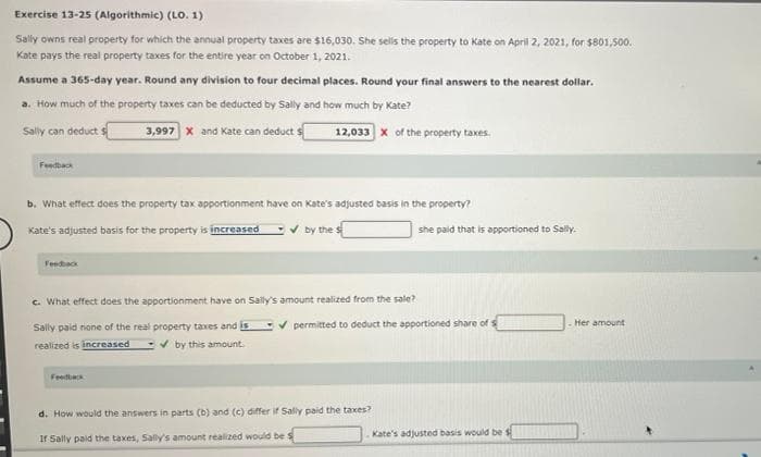 Exercise 13-25 (Algorithmic) (LO. 1)
Sally owns real property for which the annual property taxes are $16,030. She sells the property to Kate on April 2, 2021, for $801,500.
Kate pays the real property taxes for the entire year on October 1, 2021.
Assume a 365-day year. Round any division to four decimal places. Round your final answers to the nearest dollar.
a. How much of the property taxes can be deducted by Sally and how much by Kate?
Sally can deduct $
3,997 x and Kate can deduct s
Feedback
b. What effect does the property tax apportionment have on Kate's adjusted basis in the property?
Kate's adjusted basis for the property is increased
✓by the s
Feedback
12,033 X of the property taxes.
c. What effect does the apportionment have on Sally's amount realized from the sale?
Sally paid none of the real property taxes and is
realized is increased ✔by this amount.
Feedback
she paid that is apportioned to Sally.
✔permitted to deduct the apportioned share of s
d. How would the answers in parts (b) and (c) differ if Sally paid the taxes?
If Sally paid the taxes, Sally's amount realized would be s
Kate's adjusted basis would be
Her amount