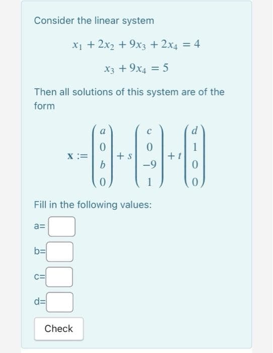 Consider the linear system
X1 + 2x2 +9x3 +2x4 = 4
X3 +9x4 = 5
Then all solutions of this system are of the
form
a
d
1
X :=
+ s
b.
-9
Fill in the following values:
a=
b=
C=
d=
Check
