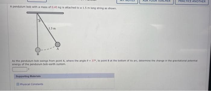 A pendulum bob with a mass of 0.45 kg is attached to a 1.5 m long string as shown.
B
1.5 m
Supporting Materials
Physical Constants
YOUR TEACHER
PRACTICE ANOTHER
As the pendulum bob swings from point A, where the angle - 37", to point B at the bottom of its arc, determine the change in the gravitational potential
energy of the pendulum bob-earth system.