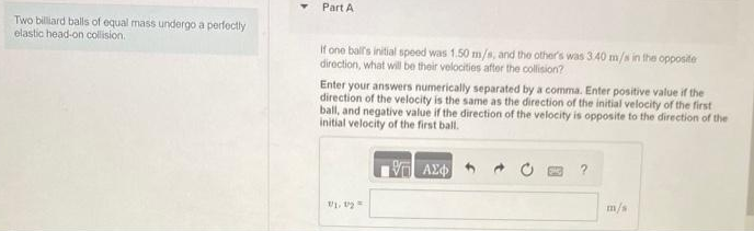 Two billiard balls of equal mass undergo a perfectly
elastic head-on collision.
Part A
If one ball's initial speed was 1.50 m/s, and the other's was 3.40 m/s in the opposite
direction, what will be their velocities after the collision?
Enter your answers numerically separated by a comma. Enter positive value if the
direction of the velocity is the same as the direction of the initial velocity of the first
ball, and negative value if the direction of the velocity is opposite to the direction of the
initial velocity of the first ball.
1/1.1/2=
V
ΑΣΦ
?
m/s