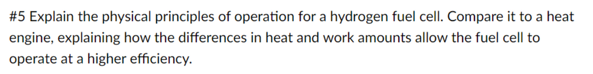 #5 Explain the physical principles of operation for a hydrogen fuel cell. Compare it to a heat
engine, explaining how the differences in heat and work amounts allow the fuel cell to
operate at a higher efficiency.