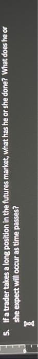5. If a trader takes a long position in the futures market, what has he or she done? What does he or
she expect will occur as time passes?