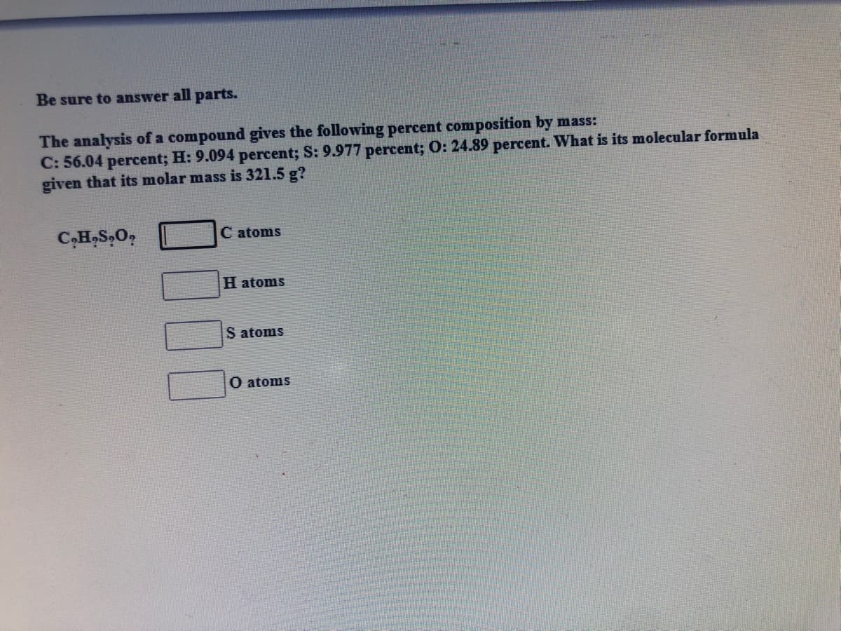 Be sure to answer all parts.
The analysis of a compound gives the following percent composition by mass:
C: 56.04 percent; H: 9.094 percent; S: 9.977 percent; 0: 24.89 percent. What is its molecular formula
given that its molar mass is 321.5 g?
C,H,S,O,
C atoms
H atoms
S atoms
O atoms
