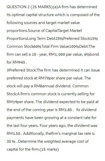 QUESTION 2 (25 MARKS) (a) A firm has determined
its optimal capital structure which is composed of the
following sources and target market value
proportions.Source of Capital Target Market
ProportionsLong Term Debt25% Preferred Stock15%
Common Stock60% Total Firm Value100%Debt:The
firm can sell a 10-year, RM1,000 par value, 6% bond
for RM945.
3Preferred Stock:The firm has determined it can issue
preferred stock at RM70per share par value. The
stock will pay a RM8annual dividend. Common
Stock:A firm's common stock is currently selling for
RM19per share. The dividend expected to be paid at
the end of the coming year is RM1.85. Its dividend
payments have been growing at a constant rate for
the last four years. Four years ago, the dividend was
RM1.50. Additionally, thefirm's marginal tax rate is
35%. Determine the weighted average cost of
capital for the firm. (15 marks)