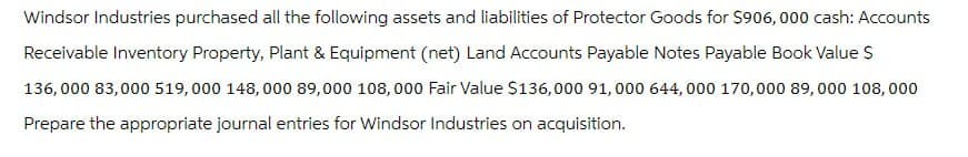 Windsor Industries purchased all the following assets and liabilities of Protector Goods for $906,000 cash: Accounts
Receivable Inventory Property, Plant & Equipment (net) Land Accounts Payable Notes Payable Book Value S
136,000 83,000 519,000 148,000 89,000 108,000 Fair Value $136,000 91,000 644,000 170,000 89,000 108,000
Prepare the appropriate journal entries for Windsor Industries on acquisition.