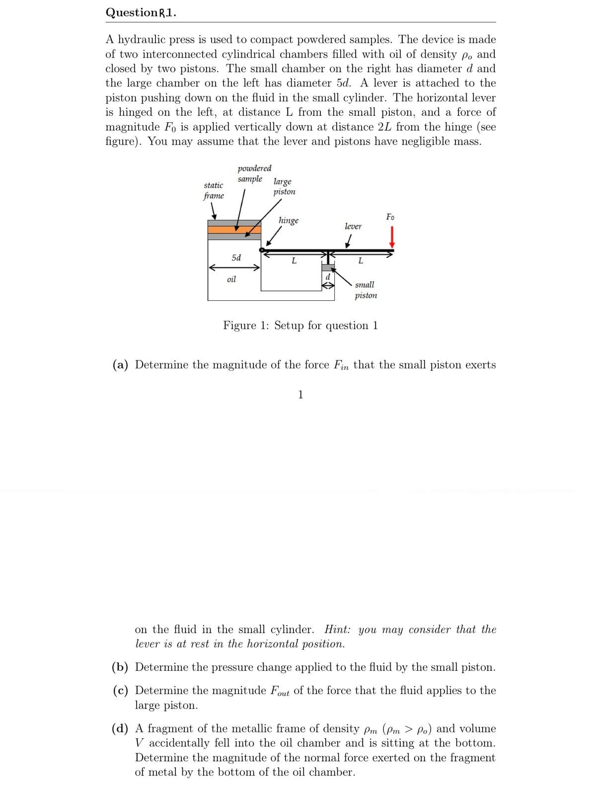 QuestionR1.
A hydraulic press is used to compact powdered samples. The device is made
of two interconnected cylindrical chambers filled with oil of density po and
closed by two pistons. The small chamber on the right has diameter d and
the large chamber on the left has diameter 5d. A lever is attached to the
piston pushing down on the fluid in the small cylinder. The horizontal lever
is hinged on the left, at distance L from the small piston, and a force of
magnitude Fo is applied vertically down at distance 2L from the hinge (see
figure). You may assume that the lever and pistons have negligible mass.
powdered
sample large
static
piston
frame
Fo
hinge
lever
5d
L
oil
small
piston
Figure 1: Setup for question 1
(a) Determine the magnitude of the force Fin that the small piston exerts
1
on the fluid in the small cylinder. Hint: you may consider that the
lever is at rest in the horizontal position.
(b) Determine the pressure change applied to the fluid by the small piston.
(c) Determine the magnitude Fout of the force that the fluid applies to the
large piston.
(d) A fragment of the metallic frame of density Pm (Pm > p.) and volume
V accidentally fell into the oil chamber and is sitting at the bottom.
Determine the magnitude of the normal force exerted on the fragment
of metal by the bottom of the oil chamber.
